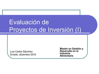 Evaluación de
Proyectos de Inversión (I)

                         Master en Gestión y
Luis Carlos Sánchez      Desarrollo en la
Oviedo, diciembre 2012   Industria
                         Alimentaria
 
