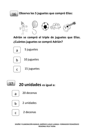 DISEÑO Y ELABORACIÓN MANUEL AMÉRICO LUQUE LLANQUI- FORMADOR PEDAGÓGICO
REGIONAL PELA TACNA
Observa los 5 juguetes que compró Elías:
Adrián se compró el triple de juguetes que Elías.
¿Cuántos juguetes se compró Adrián?
0
20 unidades es igual a:
16
c
b
a 5 juguetes
10 juguetes
15 juguetes
17
c
b
a 20 decenas
2 unidades
2 decenas
 