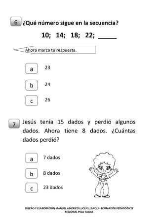 DISEÑO Y ELABORACIÓN MANUEL AMÉRICO LUQUE LLANQUI- FORMADOR PEDAGÓGICO
REGIONAL PELA TACNA
¿Qué número sigue en la secuencia?
10; 14; 18; 22; _____
Jesús tenía 15 dados y perdió algunos
dados. Ahora tiene 8 dados. ¿Cuántas
dados perdió?
6
7
Ahora marca tu respuesta.
c
b
a 23
24
26
c
b
a 7 dados
8 dados
23 dados
 