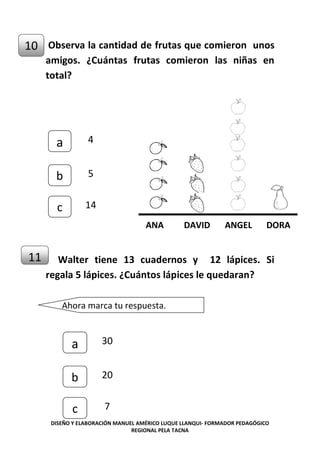 DISEÑO Y ELABORACIÓN MANUEL AMÉRICO LUQUE LLANQUI- FORMADOR PEDAGÓGICO
REGIONAL PELA TACNA
Observa la cantidad de frutas que comieron unos
amigos. ¿Cuántas frutas comieron las niñas en
total?
Walter tiene 13 cuadernos y 12 lápices. Si
regala 5 lápices. ¿Cuántos lápices le quedaran?
10
ANA DAVID ANGEL DORA
c
b
a 4
5
14
11
e
Ahora marca tu respuesta.
c
b
a 30
20
7
 