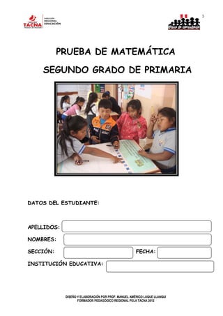 1
DISEÑO Y ELABORACIÓN POR PROF. MANUEL AMÉRICO LUQUE LLANQUI
FORMADOR PEDAGÓGICO REGIONAL PELA TACNA 2012
PRUEBA DE MATEMÁTICA
SEGUNDO GRADO DE PRIMARIA
DATOS DEL ESTUDIANTE:
APELLIDOS:
NOMBRES:
SECCIÓN: FECHA:
INSTITUCIÓN EDUCATIVA:
 