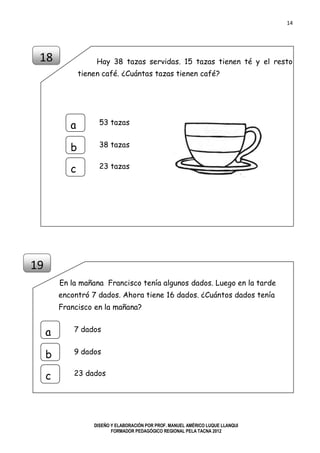 14
DISEÑO Y ELABORACIÓN POR PROF. MANUEL AMÉRICO LUQUE LLANQUI
FORMADOR PEDAGÓGICO REGIONAL PELA TACNA 2012
Hay 38 tazas servidas. 15 tazas tienen té y el resto
tienen café. ¿Cuántas tazas tienen café?
En la mañana Francisco tenía algunos dados. Luego en la tarde
encontró 7 dados. Ahora tiene 16 dados. ¿Cuántos dados tenía
Francisco en la mañana?
18
19
53 tazas
a
b
c
38 tazas
23 tazas
7 dados
a
b
c
9 dados
23 dados
 