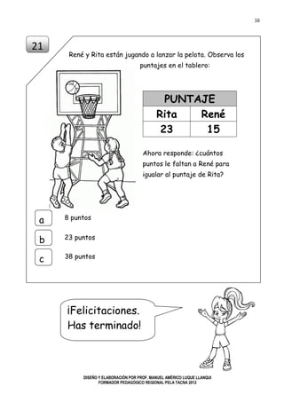 16
DISEÑO Y ELABORACIÓN POR PROF. MANUEL AMÉRICO LUQUE LLANQUI
FORMADOR PEDAGÓGICO REGIONAL PELA TACNA 2012
René y Rita están jugando a lanzar la pelota. Observa los
puntajes en el tablero:
PUNTAJE
Rita René
23 15
21
8 puntosa
b
c
23 puntos
38 puntos
¡Felicitaciones.
Has terminado!
Ahora responde: ¿cuántos
puntos le faltan a René para
igualar al puntaje de Rita?
 