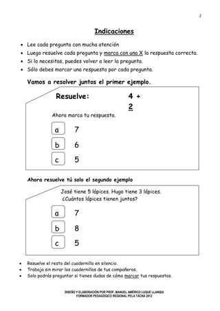 2
DISEÑO Y ELABORACIÓN POR PROF. MANUEL AMÉRICO LUQUE LLANQUI
FORMADOR PEDAGÓGICO REGIONAL PELA TACNA 2012
Indicaciones
 Lee cada pregunta con mucha atención
 Luego resuelve cada pregunta y marca con una X la respuesta correcta.
 Si lo necesitas, puedes volver a leer la pregunta.
 Sólo debes marcar una respuesta por cada pregunta.
Vamos a resolver juntos el primer ejemplo.
Resuelve: 4 +
2
Ahora marca tu respuesta.
Ahora resuelve tú solo el segundo ejemplo
José tiene 5 lápices. Hugo tiene 3 lápices.
¿Cuántos lápices tienen juntos?
 Resuelve el resto del cuadernillo en silencio.
 Trabaja sin mirar los cuadernillos de tus compañeros.
 Solo podrás preguntar si tienes dudas de cómo marcar tus respuestas.
a
b
c
7
6
5
a
b
c
7
8
5
 