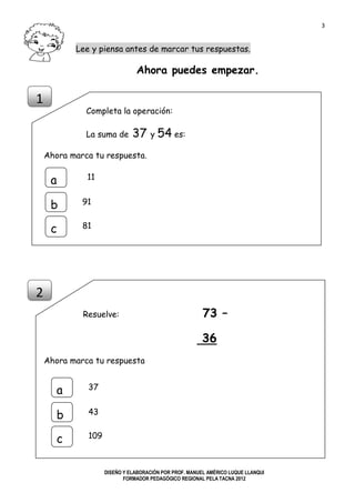 3
DISEÑO Y ELABORACIÓN POR PROF. MANUEL AMÉRICO LUQUE LLANQUI
FORMADOR PEDAGÓGICO REGIONAL PELA TACNA 2012
Lee y piensa antes de marcar tus respuestas.
Ahora puedes empezar.
Completa la operación:
La suma de 37 y 54 es:
Ahora marca tu respuesta.
Resuelve: 73 –
36
Ahora marca tu respuesta
1
2
a
b
c
11
91
81
a
b
c
37
43
109
 