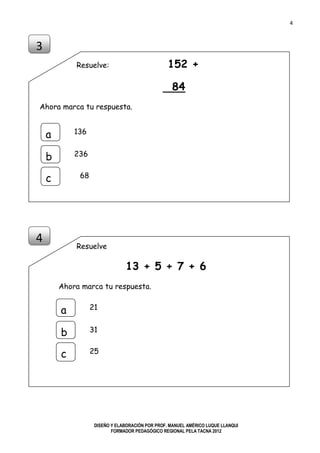 4
DISEÑO Y ELABORACIÓN POR PROF. MANUEL AMÉRICO LUQUE LLANQUI
FORMADOR PEDAGÓGICO REGIONAL PELA TACNA 2012
Resuelve: 152 +
84
Ahora marca tu respuesta.
Resuelve
13 + 5 + 7 + 6
Ahora marca tu respuesta.
3
a
b
c
136
236
68
4
a
b
c
21
31
25
 
