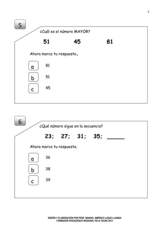 5
DISEÑO Y ELABORACIÓN POR PROF. MANUEL AMÉRICO LUQUE LLANQUI
FORMADOR PEDAGÓGICO REGIONAL PELA TACNA 2012
¿Cuál es el número MAYOR?
51 45 81
Ahora marca tu respuesta.
¿Qué número sigue en la secuencia?
23; 27; 31; 35; _____
Ahora marca tu respuesta.
5
a
b
c
81
51
45
6
a
b
c
36
38
39
 