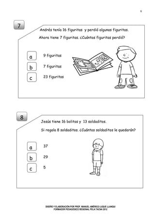 6
DISEÑO Y ELABORACIÓN POR PROF. MANUEL AMÉRICO LUQUE LLANQUI
FORMADOR PEDAGÓGICO REGIONAL PELA TACNA 2012
Andrés tenía 16 figuritas y perdió algunas figuritas.
Ahora tiene 7 figuritas. ¿Cuántas figuritas perdió?
Jesús tiene 16 bolitas y 13 soldaditos.
Si regala 8 soldaditos. ¿Cuántos soldaditos le quedarán?
7
a
b
c
8 dados
23 dados
9 figuritas
a
b
c
7 figuritas
23 figuritas
8
37
a
b
c
29
5
 
