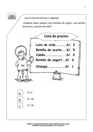 8
DISEÑO Y ELABORACIÓN POR PROF. MANUEL AMÉRICO LUQUE LLANQUI
FORMADOR PEDAGÓGICO REGIONAL PELA TACNA 2012
Lea la lista de precios y responde:
¿Cuántos soles cuestan tres botellas de yogurt, una botella
de aceite y una lata de atún?
Lista de precios
10
S/. 6a
b
c
S/. 26
S/. 18
Lata de atún…………..S/. 3
Botella de aceite…..S/. 5
Jabón……….…………....S/. 2
Botella de yogurt….S/. 6
Champú…………………….S/. 1
 