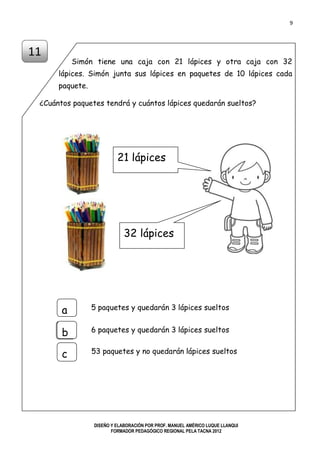 9
DISEÑO Y ELABORACIÓN POR PROF. MANUEL AMÉRICO LUQUE LLANQUI
FORMADOR PEDAGÓGICO REGIONAL PELA TACNA 2012
Simón tiene una caja con 21 lápices y otra caja con 32
lápices. Simón junta sus lápices en paquetes de 10 lápices cada
paquete.
¿Cuántos paquetes tendrá y cuántos lápices quedarán sueltos?
11
a
5 paquetes y quedarán 3 lápices sueltosa
b
c
6 paquetes y quedarán 3 lápices sueltos
53 paquetes y no quedarán lápices sueltos
21 lápices
32 lápices
 
