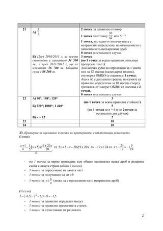 2
21
А)
7
5
Б) През 2010/2011 г. за всички
стипендии е заплатено 31 500
лв., а през 2011/2012 г. ще се
изплатят 56 700 лв. Общата
сума е 88 200 лв.
2 точки за правилен отговор
1 точка за отговор
42
30
или 5 : 7
1 точка, ако едно от количествата е
неправилно определено, но отношението е
записано като несъкратима дроб
0 точки в останалите случаи
3 точки
(по 1 точка за всеки правилно попълнен
пропуснат текст)
Ако всички суми са определени за 1 месец
или за 12 месеца (календарна година),
отговорът ОБЩО се оценява с 1 точка.
Ако в А) е допусната грешка, но сумите са
правилно определени за 10 месеца според
грешката, отговорът ОБЩО се оценява с 2
точки.
0 точки в останалите случаи
22 А) 90°; 108°; 120°
Б) 720°; 1080°; 1 440°
В) n = 12
3
(по 1 точка за всяка правилна стойност)
5
(по 1 точка за n = 6 и по 2точки за
останалите два случая)
2
23 10
24 10
23. Критерии за оценяване и точки по критериите, съпътстващи решението.
(І етап)
(((( ))))
20
1 1 9 205
4 5 20
+ ++ ++ ++ +− + ≥− + ≥− + ≥− + ≥
14444244443144442444431444424444314444244443
x xx ⇔ 5 5 20 9 20+ − − ≥ ++ − − ≥ ++ − − ≥ ++ − − ≥ +x x x ⇔ 19 24x− ≥ ⇔ 24 51
19 19
x≤ − = −
- по 1 точка за вярно приведена към общия знаменател всяка дроб и разкрита
скоба в лявата страна (общо 2 точки)
- 1 точка за опростяване на лявата част
- 1 точка за получаване на ax b≥
- 1 точка за bx
a
≤ (може да е представено като неправилна дроб)
(ІІ етап)
36,5 2 6,5 8 1,5b = − − = − = −
- 1 точка за правилно определен модул
- 1 точка за правилно пресметната степен.
- 1 точка за изчисляване на разликата
 