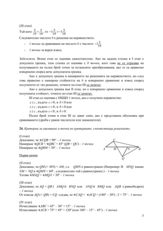 3
(ІІІ етап)
Тъй като 5 5
19 10
< , то 5 51 1
19 10
− > −
Следователно числото b е решение на неравенството.
- 1 точка за сравняване на числото b с числото 51
19
−
- 1 точка за верен извод
Забележка. Всеки етап се оценява самостоятелно. Ако на дадена стъпка в І етап е
допусната грешка, тази стъпка се оценява с 0 точки, като това не се отразява на
получаването на пълен брой точки за останалите преобразования, ако те са правилно
извършени според вече допуснатата грешка.
Ако е допусната грешка в намирането на решенията на неравенството, но след
това правилно е намерена стойността на b и извършено сравнение и извод според
полученото от тях решение, точките по етап ІІІ се зачитат.
Ако е допусната грешка във ІІ етап, но е извършено сравнение и извод според
получената стойност, точките по етап ІІІ се зачитат.
ІІІ етап се оценява с ОБЩО 1 точка, ако е получено неравенство:
x c≤ , където 0c > , и 0b< или
x c≥ , където 0c > , и 0b< или
x c≤ , където 0c < , и 0b > .
Пълен брой точки в етап ІІІ се дават само, ако е представена обосновка при
сравняването (дроби с равни числители или знаменатели).
24. Критерии за оценяване и точки по критериите, съпътстващи решението.
(І етап)
Доказване, че ∢CQB = 90° – 1 точка
Намиране ∢QCB = ∢QBC = 45° (QB = QC) – 1 точка
Намиране на ∢QBМ = 30° – 1 точка
Първи начин
(ІІ етап)
Доказване, че QM (= MN) = AM, т.е. QМN е равностранен (Например: В MNQ имаме
NМ = NQ и ∢QМN = 60º , следователно той е равностранен.) – 1 точка
Тогава ∢МАQ = ∢МQА = 30º – 1 точка
(ІІІ етап)
Доказване, че AQ = QВ ( AMQ ≅ BNQ или ANQ ≅ BMQ или AQB е равнобедрен)
– 1 точка
От извода AQ (= QВ) = CQ следва, че ∢САQ = ∢АСQ = (180° – 30º) : 2 = 75° – 1 точка
(ІV етап)
Изчисляване ∢АВС = 45° – 30° = 15° – 1 точка
Изчисляване ∢АСВ = 75º + 45º = 120º (или 180° – 15° – 45°) – 1 точка
A BM N
C
Q
 