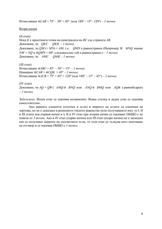 4
Изчисляване ∢САВ = 75º – 30º = 45º (или 180º – 15º– 120º) – 1 точка
Втори начин
(ІІ етап)
Нека K е пресечната точка на симетралата на ВС със страната АВ.
Доказване, че QKC QKB – 1 точка
Доказване, че QM (= MN) = AM, т.е. QМN е равностранен (Например: В MNQ имаме
NМ = NQ и ∢QМN = 60º, следователно той е равностранен.) – 1 точка
Доказване, че AMC QMK – 1 точка
(ІІІ етап)
Изчисляване ∢АВС = 45° – 30° = 15° – 1 точка
Намиране ∢САВ = ∢СQK = 45º – 1 точка
Изчисляване ∢АСВ = 75º + 45º = 120º (или 180° – 15° – 45°) – 1 точка
(ІV етап)
Доказване, че AQ = QВ ( AMQ ≅ BNQ или ANQ ≅ BMQ или AQB е равнобедрен)
– 1 точка
Забележка. Всеки етап се оценява независимо. Всяка стъпка в даден етап се оценява
самостоятелно.
Ако равните елементи (отсечки и ъгли) и мерките на ъглите са означени на
чертежа, но не е доказано в решението тяхното равенство (или получаването им), то І, II
и IІІ етапи във първия начин и І, ІІ и ІV етап при втория начин се оценяват ОБЩО с не
повече от 3 точки. Ако в ІV етап (първи начин) или ІІІ етап (втори начин) не е записано
как се получават мерките на съответните ъгли, то този етап се тълкува като посочване
на отговор и се оценява ОБЩО с 1 точка.
 