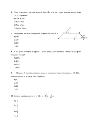 6. Една от страните на триъгълник е 6 cm. Другите две страни на триъгълника може
да са с дължини:
А) 2cm и 3cm
Б) 2cm и 4cm
В) 3cm и 4cm
Г) 6 cm и 12cm
7. На чертежа ABCD е успоредник. Мярката на BCM е:
А) 45°
Б) 60°
В) 70°
Г) 90°
8. В 60 грама нектар се съдържат 42 грама плод. Колко процента е плодът в 300 грама
от същия нектар?
А) 21%
Б) 42%
В) 70%
Г) 90%
9. Намалих 6 пъти естественото число n и получих число, по-голямо от 1,8 . Най-
малкото число n, за което това е вярно, е:
А) 1
Б) 10
В) 11
Г) 12
10. Коренът на уравнението ( ) 2 1
3 3
3
x x x x
⎛ ⎞
− = + −⎜ ⎟
⎝ ⎠
е:
А) 6
Б)
1
6
В)
1
6
−
Г) 6−
B
α
α 3α
A
CD
M
 