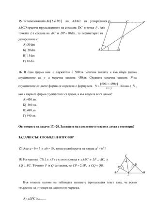 A B
CD
L
P
.
.
P
Q
A B
C
L
15. Ъглополовящата ( )AL L BC∈ на BAD на успоредника
ABCD пресича продължението на страната DC в точка P . Ако
точката L е средата на BC и 10dmDP = , то периметърът на
успоредника е:
А) 30dm
Б) 20dm
В) 15dm
Г) 10dm
16. В една фирма има x служители с 500лв. месечна заплата, а във втора фирма
служителите са y с месечна заплата 450 лв. Средната месечна заплата N на
служителите от двете фирми се определя с формулата
( )500 450x y
N
x y
+
=
+
. Колко е N ,
ако в първата фирма служителите са трима, а във втората те са двама?
А) 450 лв.
Б) 460 лв.
В) 480 лв.
Г) 490 лв.
Отговорите на задачи 17.–20. Запишете на съответното място в листа с отговори!
ЗАДАЧИ СЪС СВОБОДЕН ОТГОВОР
17. Ако 3a b− = и 10ab = , колко е стойността на израза 2 2
a b+ ?
18. На чертежа ( )CL L AB∈ е ъглополовяща в ABC и ,LP AC⊥ а
.LQ BC⊥ Точките P и Q са такива, че 2CP AP= , а CQ QB= .
Във втората колона на таблицата запишете пропуснатия текст така, че всяко
твърдение да отговаря на данните от чертежа.
А) ........LPC ≅
 