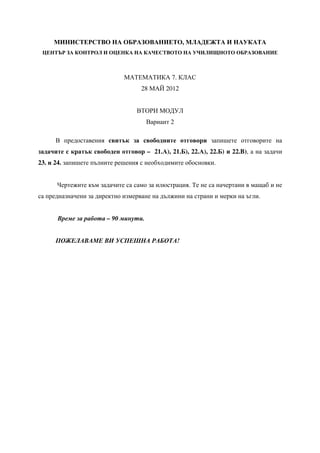 МИНИСТЕРСТВО НА ОБРАЗОВАНИЕТО, МЛАДЕЖТА И НАУКАТА
ЦЕНТЪР ЗА КОНТРОЛ И ОЦЕНКА НА КАЧЕСТВОТО НА УЧИЛИЩНОТО ОБРАЗОВАНИЕ
МАТЕМАТИКА 7. КЛАС
28 МАЙ 2012
ВТОРИ МОДУЛ
Вариант 2
В предоставения свитък за свободните отговори запишете отговорите на
задачите с кратък свободен отговор – 21.А), 21.Б), 22.А), 22.Б) и 22.B), а на задачи
23. и 24. запишете пълните решения с необходимите обосновки.
Чертежите към задачите са само за илюстрация. Те не са начертани в мащаб и не
са предназначени за директно измерване на дължини на страни и мерки на ъгли.
Време за работа – 90 минути.
ПОЖЕЛАВАМЕ ВИ УСПЕШНА РАБОТА!
 