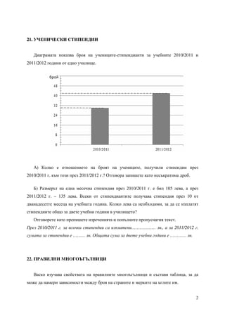2
21. УЧЕНИЧЕСКИ СТИПЕНДИИ
Диаграмата показва броя на учениците-стипендианти за учебните 2010/2011 и
2011/2012 години от едно училище.
А) Колко е отношението на броят на учениците, получили стипендии през
2010/2011 г. към този през 2011/2012 г.? Отговора запишете като несъкратима дроб.
Б) Рaзмерът на една месечна стипендия през 2010/2011 г. е бил 105 лева, а през
2011/2012 г. – 135 лева. Всеки от стипендиантите получава стипендия през 10 от
дванадесетте месеца на учебната година. Колко лева са необходими, за да се изплатят
стипендиите общо за двете учебни години в училището?
Отговорете като препишете изреченията и попълните пропуснатия текст.
През 2010/2011 г. за всички стипендии са изплатени……………… лв., а за 2011/2012 г.
сумата за стипендии е ……… лв. Общата сума за двете учебни години е ………… лв.
22. ПРАВИЛНИ МНОГОЪГЪЛНИЦИ
Васко изучава свойствата на правилните многоъгълници и съставя таблица, за да
може да намери зависимости между броя на страните и мерките на ъглите им.
 