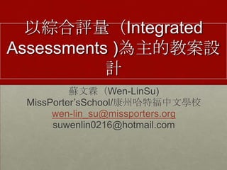 以綜合評量（Integrated
Assessments )為主的教案設
           計
          蘇文霖（Wen-LinSu)
 MissPorter’sSchool/康州哈特福中文學校
      wen-lin_su@missporters.org
      suwenlin0216@hotmail.com
 
