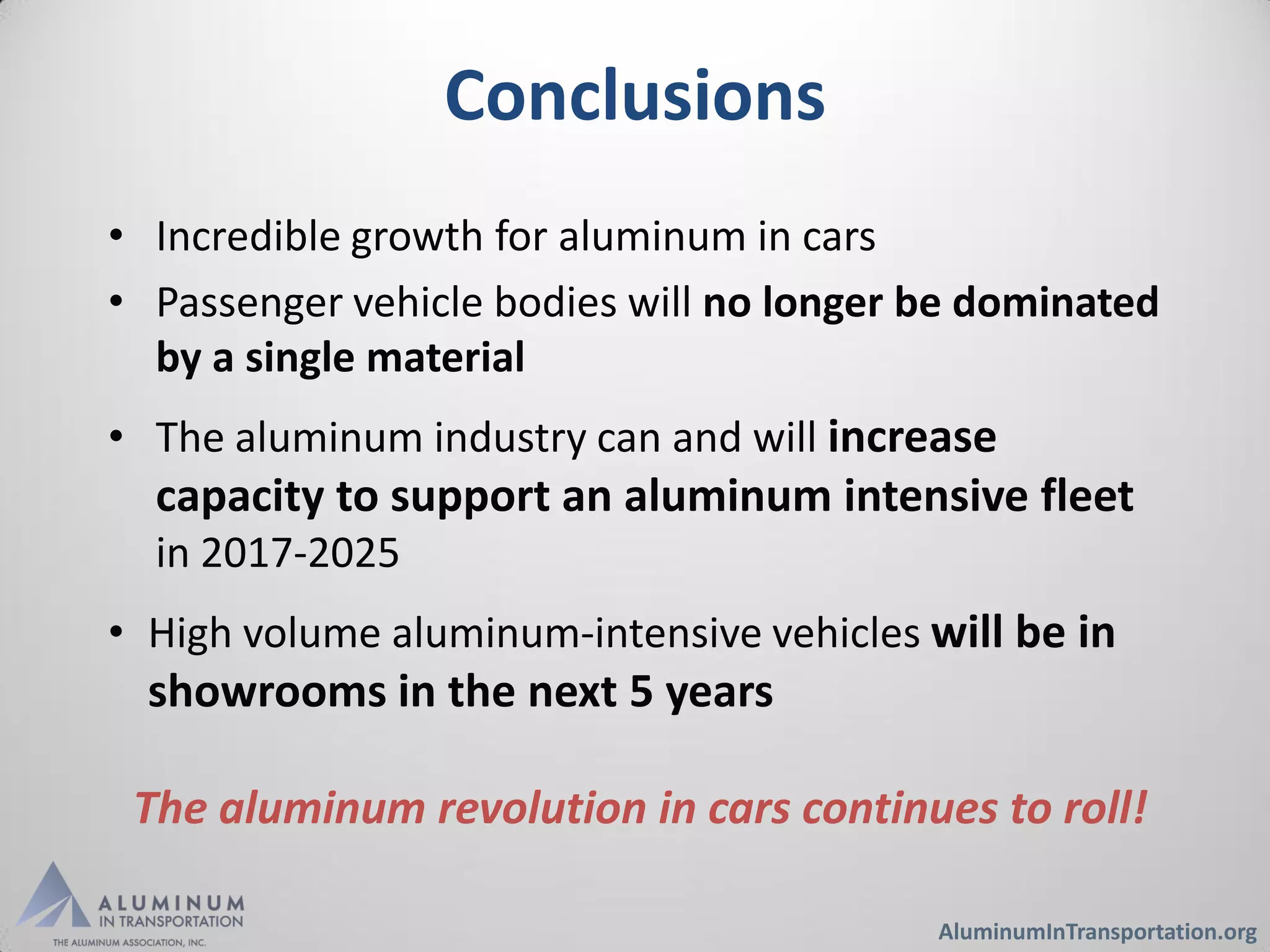 Conclusions
• Incredible growth for aluminum in cars
• Passenger vehicle bodies will no longer be dominated
  by a single material
• The aluminum industry can and will increase
  capacity to support an aluminum intensive fleet
  in 2017-2025
• High volume aluminum-intensive vehicles will be in
  showrooms in the next 5 years

 The aluminum revolution in cars continues to roll!

                                          AluminumInTransportation.org
 