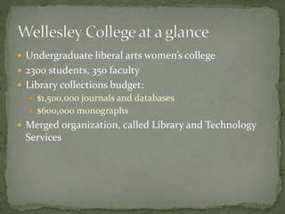  Undergraduate liberal arts women’s college 
 2300 students, 350 faculty 
 Library collections budget: 
 $1,500,000 journals and databases 
 $600,000 monographs 
 Merged organization, called Library and Technology 
Services 
 