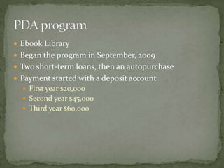 Ebook Library 
 Began the program in September, 2009 
 Two short-term loans, then an autopurchase 
 Payment started with a deposit account 
 First year $20,000 
 Second year $45,000 
 Third year $60,000 
 