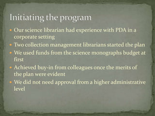  Our science librarian had experience with PDA in a 
corporate setting 
 Two collection management librarians started the plan 
 We used funds from the science monographs budget at 
first 
 Achieved buy-in from colleagues once the merits of 
the plan were evident 
 We did not need approval from a higher administrative 
level 
 