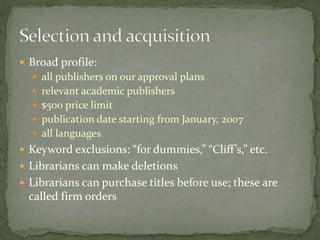  Broad profile: 
 all publishers on our approval plans 
 relevant academic publishers 
 $500 price limit 
 publication date starting from January, 2007 
 all languages 
 Keyword exclusions: “for dummies,” “Cliff ’s,” etc. 
 Librarians can make deletions 
 Librarians can purchase titles before use; these are 
called firm orders 
 