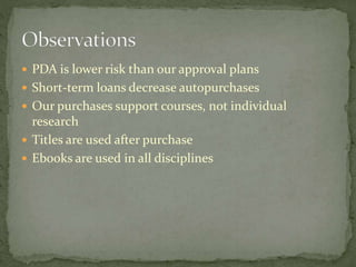  PDA is lower risk than our approval plans 
 Short-term loans decrease autopurchases 
 Our purchases support courses, not individual 
research 
 Titles are used after purchase 
 Ebooks are used in all disciplines 
 