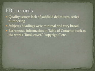  Quality issues: lack of subfield delimiters, series 
numbering 
 Subjects headings were minimal and very broad 
 Extraneous information in Table of Contents such as 
the words “Book cover,” “copyright,” etc. 
 