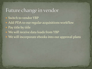  Switch to vendor YBP 
 Add PDA to our regular acquisitions workflow 
 Pay title by title 
 We will receive data loads from YBP 
 We will incorporate ebooks into our approval plans 
 