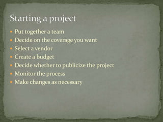  Put together a team 
 Decide on the coverage you want 
 Select a vendor 
 Create a budget 
 Decide whether to publicize the project 
 Monitor the process 
 Make changes as necessary 
 