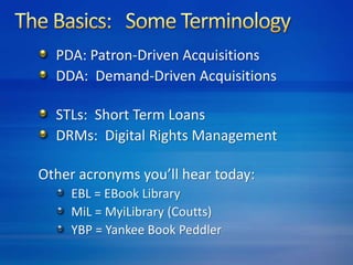 PDA: Patron-Driven Acquisitions 
DDA: Demand-Driven Acquisitions 
STLs: Short Term Loans 
DRMs: Digital Rights Management 
Other acronyms you’ll hear today: 
EBL = EBook Library 
MiL = MyiLibrary (Coutts) 
YBP = Yankee Book Peddler 
 