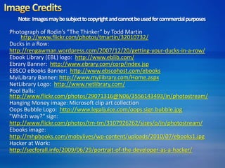 Note: Images may be subject to copyright and cannot be used for commercial purposes 
Photograph of Rodin’s “The Thinker” by Todd Martin 
http://www.flickr.com/photos/tmartin/32010732/ 
Ducks in a Row: 
http://rengawman.wordpress.com/2007/12/20/getting-your-ducks-in-a-row/ 
Ebook Library (EBL) logo: http://www.eblib.com/ 
Ebrary Banner: http://www.ebrary.com/corp/index.jsp 
EBSCO eBooks Banner: http://www.ebscohost.com/ebooks 
MyiLibrary Banner: http://www.myilibrary.com/Home.aspx 
NetLibrary Logo: http://www.netlibrary.com/ 
Pool Balls: 
http://www.flickr.com/photos/29071316@N06/3556143493/in/photostream/ 
Hanging Money image: Microsoft clip art collection 
Oops Bubble Logo: http://www.legaljuice.com/oops sign bubble.jpg 
"Which way?“ sign: 
http://www.flickr.com/photos/tm-tm/3107926262/sizes/o/in/photostream/ 
Ebooks image: 
http://mhpbooks.com/mobylives/wp-content/uploads/2010/07/ebooks1.jpg 
Hacker at Work: 
http://secforall.info/2009/06/29/portrait-of-the-developer-as-a-hacker/ 
