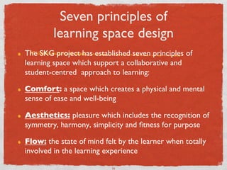 Seven principles of 
             learning space design	

!    The SKG project has established seven principles of
     learning space which support a collaborative and
     student-centred  approach to learning:	


!    Comfort: a space which creates a physical and mental
     sense of ease and well-being	


!    Aesthetics: pleasure which includes the recognition of
     symmetry, harmony, simplicity and ﬁtness for purpose	


!    Flow: the state of mind felt by the learner when totally
     involved in the learning experience	


                               16	

 