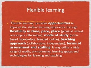 Flexible learning	


!     Flexible learning provides opportunities to
     improve the student learning experience through
     ﬂexibility in time, pace, place (physical, virtual,
     on-campus, off-campus), mode of study (print-
     based, face-to-face, blended, online), teaching
     approach (collaborative, independent), forms of
     assessment and stafﬁng. It may utilise a wide
     range of media, environments, learning spaces and
     technologies for learning and teaching. 	



                             40	

 