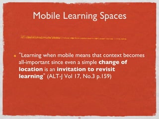 Mobile Learning Spaces	



!     Learning when mobile means that context becomes
     all-important since even a simple change of
     location is an invitation to revisit
     learning (ALT-J Vol 17, No.3 p.159)	





                           43	

 