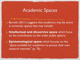 Academic Spaces	


!    Barnett (2011) suggests that academics may be active
     in university spaces that may include:	


!    Intellectual and discursive space which focus
     on the contribution to the wider public sphere.	


!    Epistemological space which focuses on the
      space available for academics to pursue their own
     research interests (p. 76).	



                              49	

 