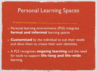 Personal Learning Spaces	


!    Personal learning environments (PLE) integrate
     formal and informal learning spaces 	


!    Customised by the individual to suit their needs
     and allow them to create their own identities. 	


!    A PLE recognises ongoing learning and the need
     for tools to support life-long and life-wide
     learning. 	



                              58	

 