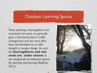 Outdoor Learning Spaces	


•    These pathways, thoroughfares and
     occasional rest areas are generally
     given a functional value in trafﬁc
     management and are more often
     than not developed as an after
     thought in campus design. As such
     the thoroughfares and rest
     areas are under valued (or
     not recognized) as important spaces
     for teaching and learning (Rafferty,
     2012).	

                                       65	

 