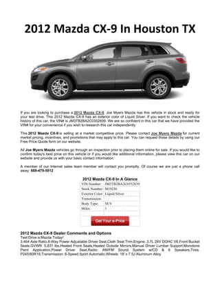 2012 Mazda CX-9 In Houston TX




If you are looking to purchase a 2012 Mazda CX-9, Joe Myers Mazda has this vehicle in stock and ready for
your test drive. This 2012 Mazda CX-9 has an exterior color of Liquid Silver. If you want to check the vehicle
history of this car, the VIN# is JM3TB2BA2C0352839. We are so confident in this car that we have provided the
VIN# for your convenience if you wish to research this car independently

This 2012 Mazda CX-9 is selling at a market competitive price. Please contact Joe Myers Mazda for current
market pricing, incentives, and promotions that may apply to this car. You can request those details by using our
Free Price Quote form on our website.

All Joe Myers Mazda vehicles go through an inspection prior to placing them online for sale. If you would like to
confirm today's best price on this vehicle or if you would like additional information, please view this car on our
website and provide us with your basic contact information.

A member of our Internet sales team member will contact you promptly. Of course we are just a phone call
away: 888-479-5012

                                       2012 Mazda CX-9 In A Glance
                                       VIN Number:       JM3TB2BA2C0352839
                                       Stock Number:     M19236
                                       Exterior Color:   Liquid Silver
                                       Transmission:
                                       Body Type:        SUV
                                       Miles:            1




2012 Mazda CX-9 Dealer Comments and Options
Test Drive a Mazda Today!
3.464 Axle Ratio,8-Way Power Adjustable Driver Seat,Cloth Seat Trim,Engine: 3.7L 24V DOHC V6,Front Bucket
Seats,GVWR: 5,831 lbs,Heated Front Seats,Heated Outside Mirrors,Manual Driver Lumbar Support,Monotone
Paint Application,Power Driver Seat,Radio: AM/FM Sound System w/CD & 6 Speakers,Tires:
P245/60R18,Transmission: 6-Speed Sport Automatic,Wheels: 18' x 7.5J Aluminum Alloy
 