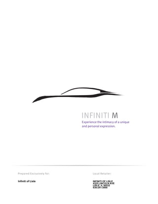 INFINITI M
                            Experience the intimacy of a unique
                            and personal expression.




Prepared Exclusively for:           Local Retailer:

Infiniti of Lisle                   INFINITI OF LISLE
                                    4325 LINCOLN AVE
                                    LISLE, IL 60532
                                    630-241-3000
 
