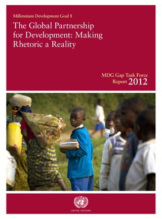 Millennium Development Goal 8

The Global Partnership
for Development: Making
Rhetoric a Reality


                                                      MDG Gap Task Force
                                                         Report 2012




                            U N I T ED N AT I O N S
 