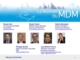 Pascal Laik Nicola Tissier Patrick Bensabat
VP international MDM MDM Practice Manager PDG et fondateur
Informatica Business & Decision Business & Decision
plaik@informatica.com nicolas.tissier@businessdecision.com patrick.bensabat@businessdecision.com
6
Philippe Deville Jean-Michel Franco
Mgmt Consultant, Big Data Directeur innovation
IBM Business & Decision
philippe.deville@fr.ibm.com jean-michel.franco@businessdecision.com
twitter : @jmichel_franco
 