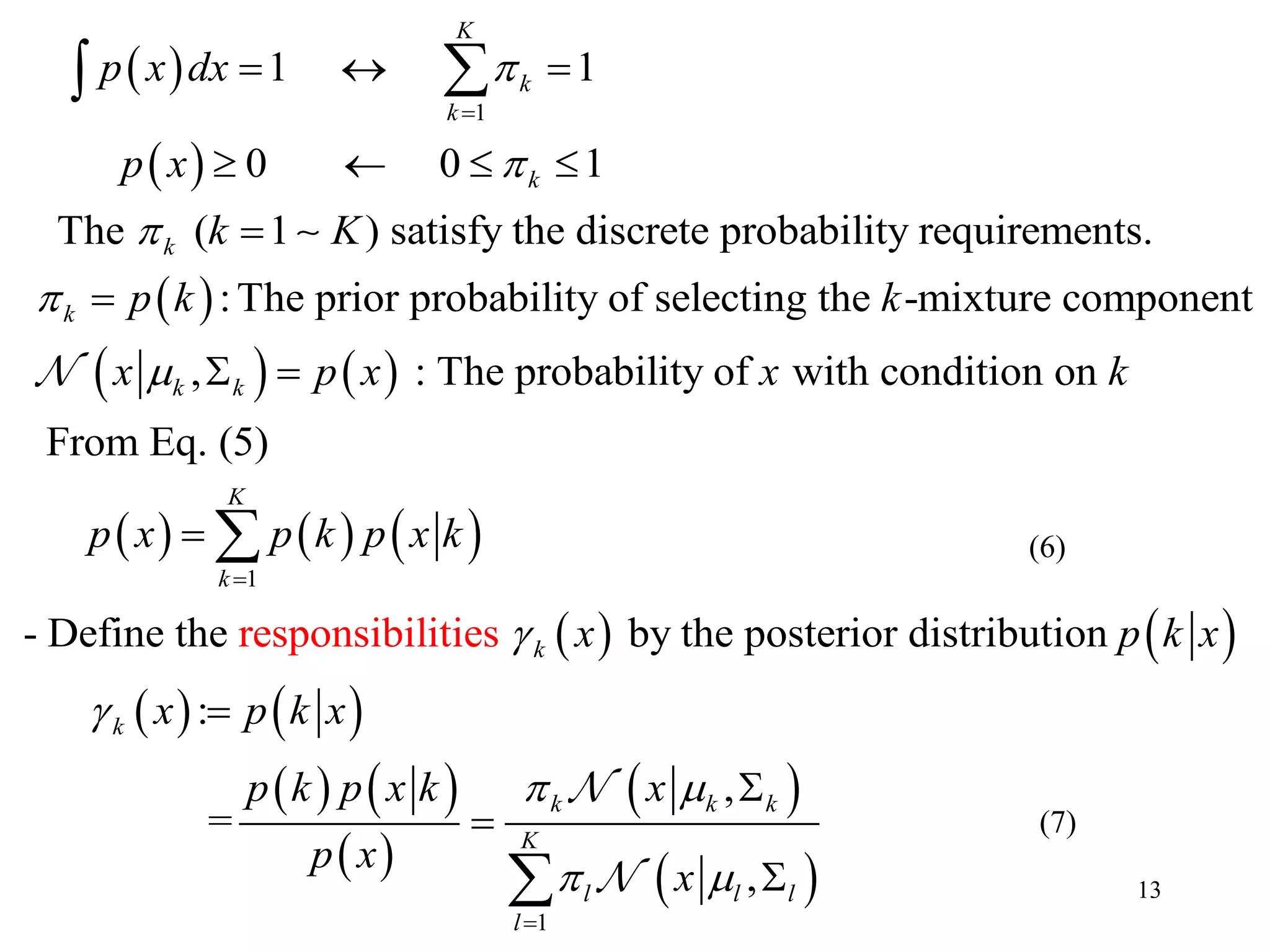 13
 
 
 
   
1
1 1
0 0 1
The ( 1 ) satisfy the discrete probability requirements.
:The prior probability of selecting the -mixture component
,
K
k
k
k
k
k
k k
p x dx
p x
k K
p k k
x p x






  
   


 

     
   
   
   
 
 
 
1
responsibilit
: The probability of
i
with condition on
From Eq. (5)
- Define the by the posterior distributioe n
:
,
=
s
,
K
k
k
k
k k k
l l l
x k
p x p k p x k
x p k x
x p k x
p k p x k x
p x
x


 
 







1
K
l

(7)
(6)
 