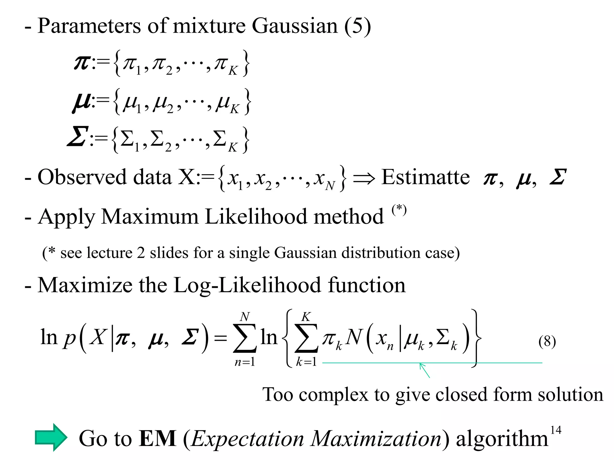 14
 
 
 
 
1 2
1 2
1 2
1 2
(*)
(* see lect
- Parameters of mixture Gaussian (5)
:= , , ,
:= , , ,
:= , , ,
- Observed data X:= , , , Estimatte , ,
- Apply Maximum Likelihood method
K
K
K
Nx x x
  
  
  
   



   
1 1
ure 2 slides for a single Gaussian distribution case)
- Maximize the Log-Likelihood function
ln , , ln ,
N K
k n k k
n k
p X N x 
 
 
  
 
   
Too complex to give closed form solution
Go to EM (Expectation Maximization) algorithm
(8)
 