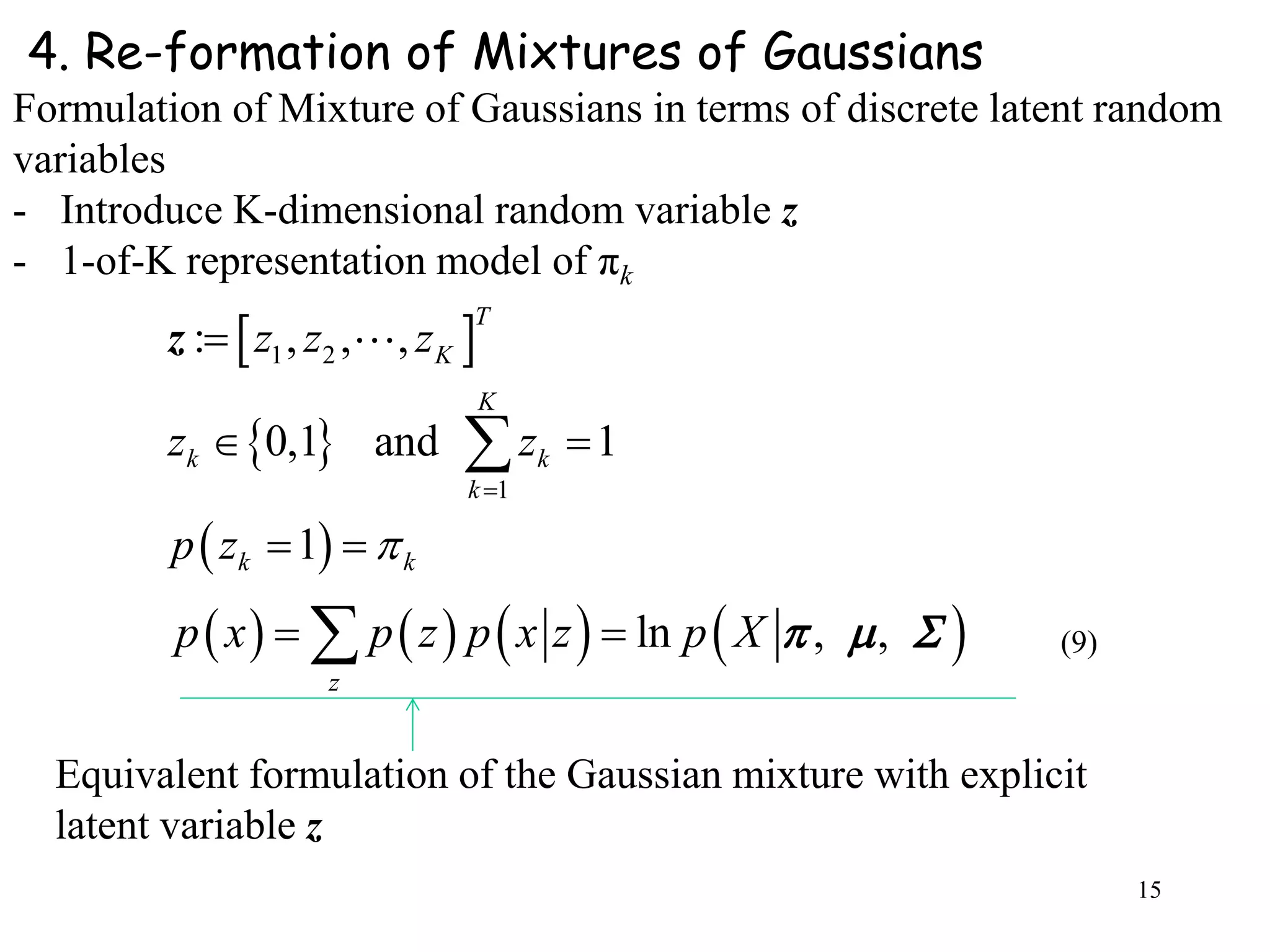 15
4. Re-formation of Mixtures of Gaussians
Formulation of Mixture of Gaussians in terms of discrete latent random
variables
- Introduce K-dimensional random variable z
- 1-of-K representation model of πk
 
 
 
1 2
1
: , , ,
0,1 and 1
1
T
K
K
k k
k
k k
z z z
z z
p z 


 
 

z
       ln , ,
z
p x p z p x z p X    
Equivalent formulation of the Gaussian mixture with explicit
latent variable z
(9)
 