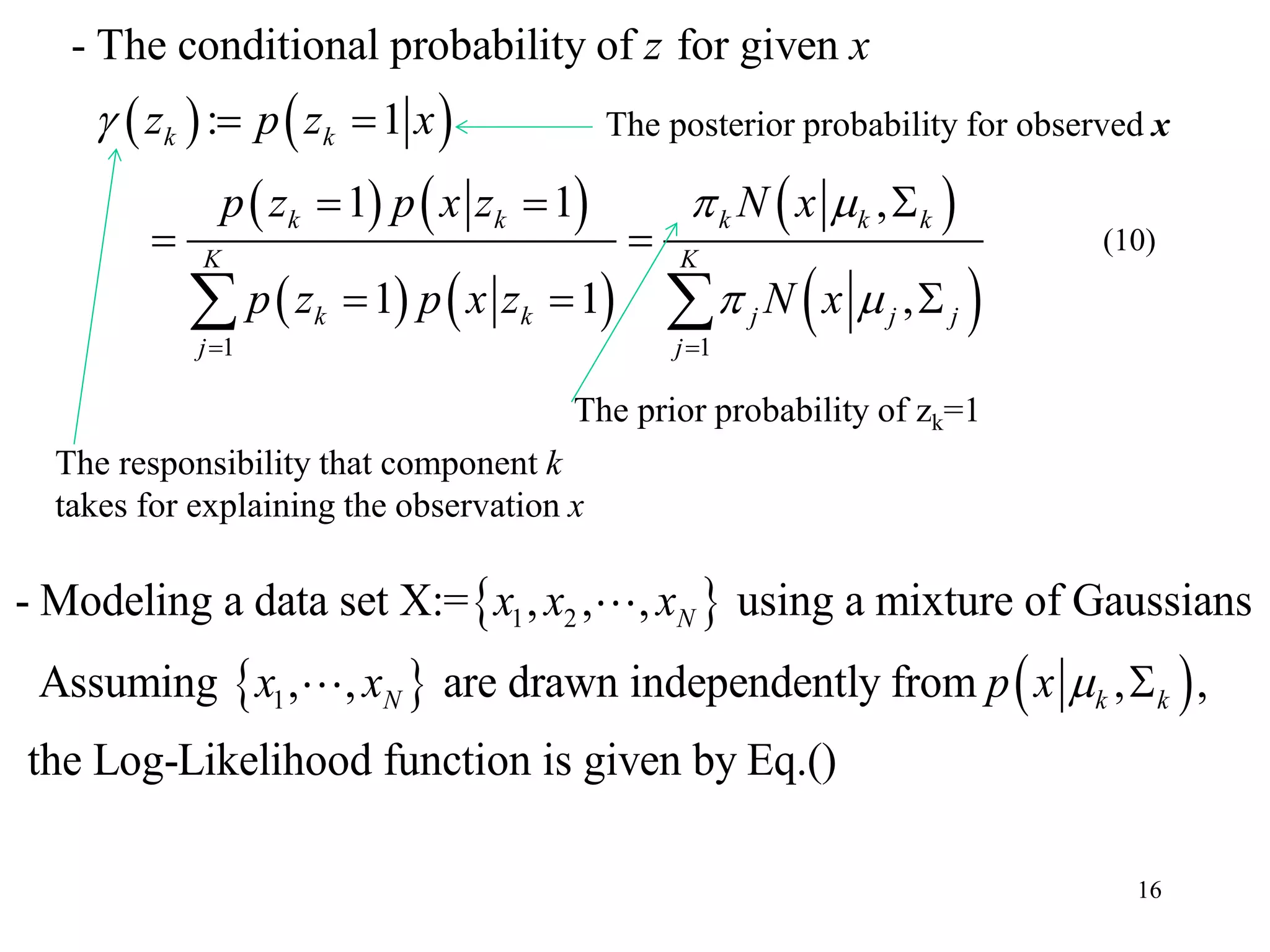 16
   
   
   
 
 1 1
- The conditional probability of for given
: 1
1 1 ,
1 1 ,
k k
k k k k k
K K
k k j j j
j j
z x
z p z x
p z p x z N x
p z p x z N x

 
 
 
 
  
 
   
The responsibility that component k
takes for explaining the observation x
The posterior probability for observed x
The prior probability of zk=1
 
   
1 2
1
- Modeling a data set X:= , , , using a mixture of Gaussians
Assuming , , are drawn independently from , ,
the Log-Likelihood function is given by Eq.()
N
N k k
x x x
x x p x  
(10)
 