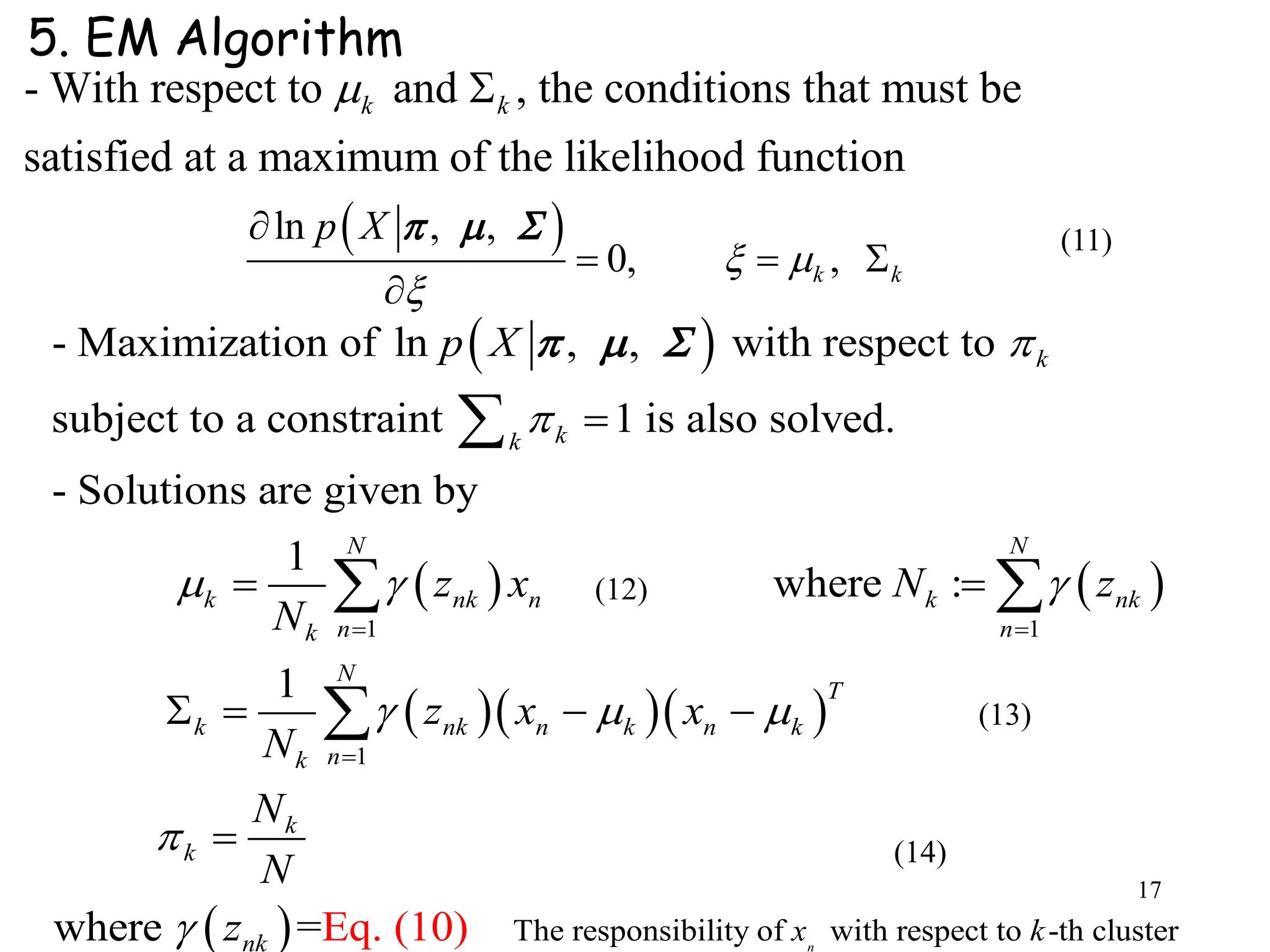 17
- With respect to and , the conditions that must be
satisfied at a maximum of the likelihood function
k k 
 
   
1 1
- Maximization of ln , , with respect to
subject to a constraint 1 is also solved.
- Solutions are given by
1
where :
k
kk
N N
k nk n k nk
n nk
k
p X
z x N z
N


  
 

 


 
  
   
 
1
The responsibility of with respect to -th cluster
1
where =Eq. (10) n
N
T
nk n k n k
nk
k
k
nk x k
z x x
N
N
N
z
  



  


5. EM Algorithm
 ln , ,
0, ,k k
p X
 


  

   (11)
(14)
(13)
(12)
 