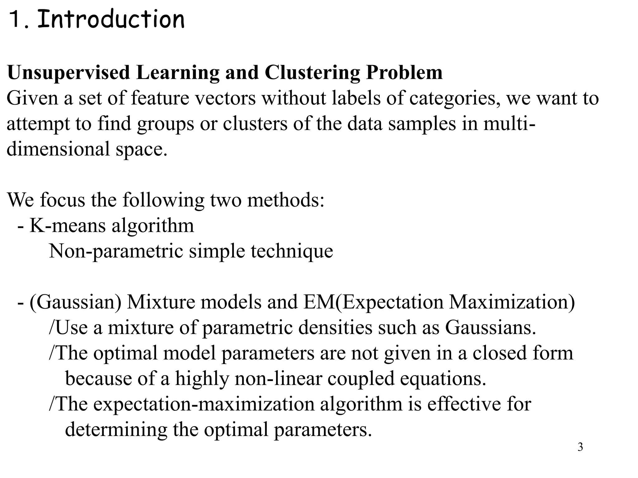 3
１. Introduction
Unsupervised Learning and Clustering Problem
Given a set of feature vectors without labels of categories, we want to
attempt to find groups or clusters of the data samples in multi-
dimensional space.
We focus the following two methods:
- K-means algorithm
Non-parametric simple technique
- (Gaussian) Mixture models and EM(Expectation Maximization)
/Use a mixture of parametric densities such as Gaussians.
/The optimal model parameters are not given in a closed form
because of a highly non-linear coupled equations.
/The expectation-maximization algorithm is effective for
determining the optimal parameters.
 
