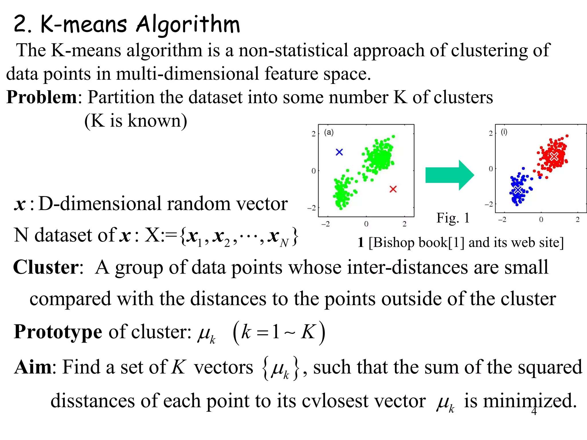 4
1 2
:D-dimensional random vector
N dataset of : X:={ , , , }
: A group of data points whose inter-distances are small
compared with the distances to the points outside of the cluster
N
Cluster
Prototy
x
x x x x
 
 
of cluster: 1
: Find a set of vectors , such that the sum of the squared
disstances of each point to its cvlosest vector is minimized.
k
k
k
k K
K



pe
Aim
2. K-means Algorithm
The K-means algorithm is a non-statistical approach of clustering of
data points in multi-dimensional feature space.
Problem: Partition the dataset into some number K of clusters
(K is known)
Fig. 1
1 [Bishop book[1] and its web site]
 